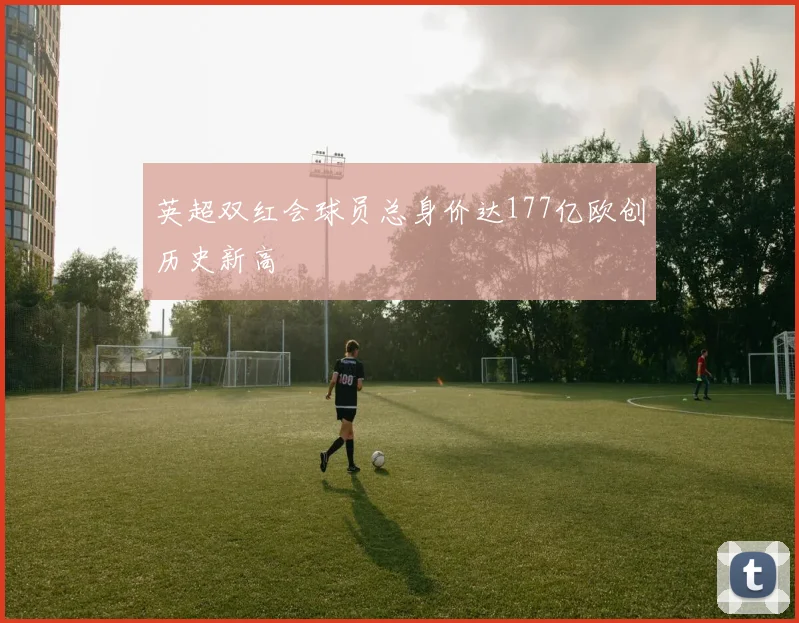 英超双红会球员总身价达177亿欧创历史新高