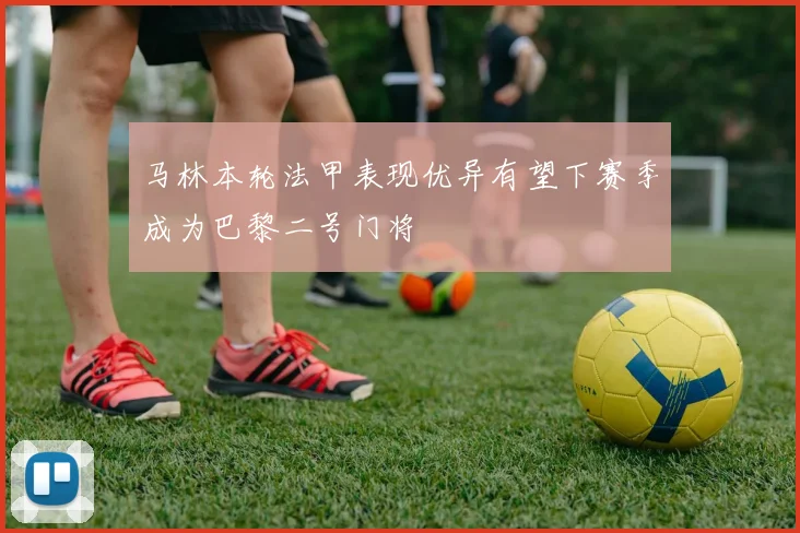 马林本轮法甲表现优异有望下赛季成为巴黎二号门将