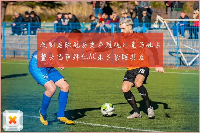 改制后欧冠历史夺冠统计皇马独占鳌头巴萨拜仁AC米兰紧随其后